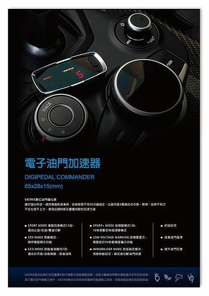 來自澳洲的汽車改裝品牌VAITRIX麥翠斯有最廣泛的車種適用產品，含汽油、柴油、油電混合車專用電子油門控制加速器，搭配外掛晶片及內寫，高品質且無後遺症之動力提升，也可由專屬藍芽App–AirForce GO切換一階、二階、三階ECU模式。外掛晶片及電子油門控制器不影響原車引擎保固，搭配不眩光儀錶，提升馬力同時監控愛車狀況。另有馬力提升專用水噴射可程式電腦及套件，改裝愛車不傷車。適用品牌車款： Audi奧迪、BMW寶馬、Porsche保時捷、Benz賓士、Honda本田、Toyota豐田、Mitsubishi三菱、Mazda馬自達、Nissan日產、Subaru速霸陸、VW福斯、Volvo富豪、Luxgen納智捷、Ford福特、Hyundai現代、Skoda、Mini; Altis、crv、chr、kicks、cla45、Focus mk4、 sienta 、camry、golf gti、polo、kuga、tiida、u7、rav4、odyssey、Santa Fe新土匪、C63s、Lancer Fortis、Elantra Sport、Auris、Mini R56、ST LINE、535i、G63、RS6、RS7、M8、330i、E63、S63...等。