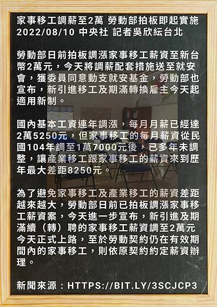 家事移工調薪至2萬 勞動部拍板即起實施 20220810 中央社 記者吳欣紜台北 勞動部日前拍板調漲家事移工薪資至新台幣2萬元，今天將調薪配套措施送至就安會，獲委員同意動支就安基金，勞動部也宣布，新引進移工及期滿轉換雇主今天起適用新制。 國內基本工資連年調漲，每月月薪已經達2萬5250元，但家事移工的每月薪資從民國104年調至1萬7000元後，已多年未調整，讓產業移工跟家事移工的薪資來到歷年最大差距8250元。 (1).jpg